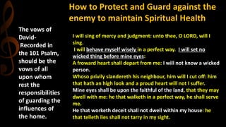 The vows of
David-
Recorded in
the 101 Psalm,
should be the
vows of all
upon whom
rest the
responsibilities
of guarding the
influences of
the home.
How to Protect and Guard against the
enemy to maintain Spiritual Health
I will sing of mercy and judgment: unto thee, O LORD, will I
sing.
I will behave myself wisely in a perfect way. I will set no
wicked thing before mine eyes:
A froward heart shall depart from me: I will not know a wicked
person.
Whoso privily slandereth his neighbour, him will I cut off: him
that hath an high look and a proud heart will not I suffer.
Mine eyes shall be upon the faithful of the land, that they may
dwell with me: he that walketh in a perfect way, he shall serve
me.
He that worketh deceit shall not dwell within my house: he
that telleth lies shall not tarry in my sight.
 