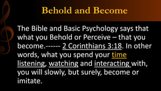 Behold and Become
The Bible and Basic Psychology says that
what you Behold or Perceive – that you
become.------ 2 Corinthians 3:18. In other
words, what you spend your time
listening, watching and interacting with,
you will slowly, but surely, become or
imitate.
 