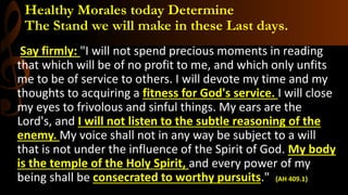 Healthy Morales today Determine
The Stand we will make in these Last days.
Say firmly: "I will not spend precious moments in reading
that which will be of no profit to me, and which only unfits
me to be of service to others. I will devote my time and my
thoughts to acquiring a fitness for God's service. I will close
my eyes to frivolous and sinful things. My ears are the
Lord's, and I will not listen to the subtle reasoning of the
enemy. My voice shall not in any way be subject to a will
that is not under the influence of the Spirit of God. My body
is the temple of the Holy Spirit, and every power of my
being shall be consecrated to worthy pursuits." {AH 409.1}
 