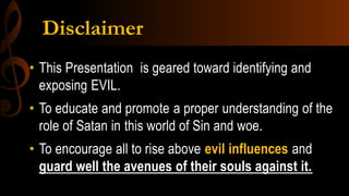 Disclaimer
• This Presentation is geared toward identifying and
exposing EVIL.
• To educate and promote a proper understanding of the
role of Satan in this world of Sin and woe.
• To encourage all to rise above evil influences and
guard well the avenues of their souls against it.
 