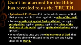 Don’t be alarmed for the Bible
has revealed to us the TRUTH.
• Ephesians 6:11-13------- Put on the whole armour of God,
that ye may be able to stand against the wiles of the devil.
• For we wrestle not against flesh and blood, but against
principalities, against powers, against the rulers of the
darkness of this world, against spiritual wickedness in high
[places].
• Wherefore take unto you the whole armour of God, that
ye may be able to withstand in the evil day, and having
done all, to stand.
 