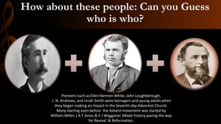 How about these people: Can you Guess
who is who?
Pioneers such as Ellen Harmon White, John Loughborough,
J. N. Andrews, and Uriah Smith were teenagers and young adults when
they began making an impact in the Seventh-day Adventist Church.
Many starting even before the Advent movement was started by
William Miller. ( A T Jones & E J Waggoner )Made history paving the way
for Revival & Reformation.
 