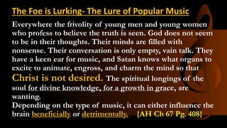 Everywhere the frivolity of young men and young women
who profess to believe the truth is seen. God does not seem
to be in their thoughts. Their minds are filled with
nonsense. Their conversation is only empty, vain talk. They
have a keen ear for music, and Satan knows what organs to
excite to animate, engross, and charm the mind so that
Christ is not desired. The spiritual longings of the
soul for divine knowledge, for a growth in grace, are
wanting.
Depending on the type of music, it can either influence the
brain beneficially or detrimentally. {AH Ch 67 Pg. 408}
The Foe is Lurking- The Lure of Popular Music
 