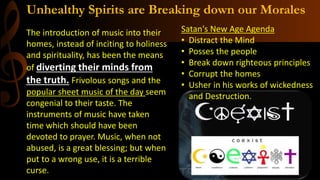 Unhealthy Spirits are Breaking down our Morales
The introduction of music into their
homes, instead of inciting to holiness
and spirituality, has been the means
of diverting their minds from
the truth. Frivolous songs and the
popular sheet music of the day seem
congenial to their taste. The
instruments of music have taken
time which should have been
devoted to prayer. Music, when not
abused, is a great blessing; but when
put to a wrong use, it is a terrible
curse.
Satan's New Age Agenda
• Distract the Mind
• Posses the people
• Break down righteous principles
• Corrupt the homes
• Usher in his works of wickedness
and Destruction.
 