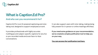 WhatisCaption.EdPro?
Caption.Ed Pro is an AI-powered captioning and note-
taking tool, designed to support employees at work.
It provides professionals with highly accurate,
multilingual, and subject-specific captions for any live
or pre-recorded media and even face-to-face
conversations.
It can also support users with note-taking, making being
fully present for in-person or online meetings effortless.
If you need some guidance on your recommendation,
we've created a simple justification tool to help you
on your way.
You can access the justification tool here.
And who can you recommend it for?
 