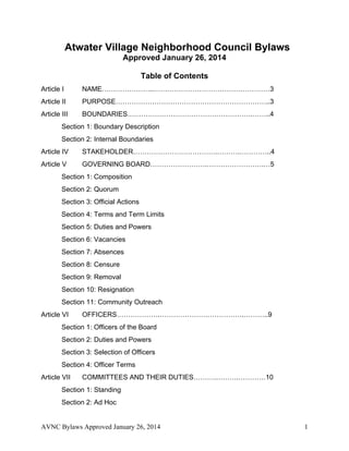 Atwater Village Neighborhood Council Bylaws 
Approved November 5, 2014 
Table of Contents 
Article I NAME…………………..……………………………………………3 
Article II PURPOSE…………………………………………………………..3 
Article III BOUNDARIES……………………………………………….……..4 
Section 1: Boundary Description 
Section 2: Internal Boundaries 
Article IV STAKEHOLDER……………………………….……….…………..4 
Article V GOVERNING BOARD…………………….…………………….…5 
Section 1: Composition 
Section 2: Quorum 
Section 3: Official Actions 
Section 4: Terms and Term Limits 
Section 5: Duties and Powers 
Section 6: Vacancies 
Section 7: Absences 
Section 8: Censure 
Section 9: Removal 
Section 10: Resignation 
Section 11: Community Outreach 
Article VI OFFICERS……………….……………………………….………..9 
Section 1: Officers of the Board 
Section 2: Duties and Powers 
Section 3: Selection of Officers 
Section 4: Officer Terms 
Article VII COMMITTEES AND THEIR DUTIES……….……….…………10 
Section 1: Standing 
Section 2: Ad Hoc 
AVNC Bylaws Approved November 5, 2014 1 
 