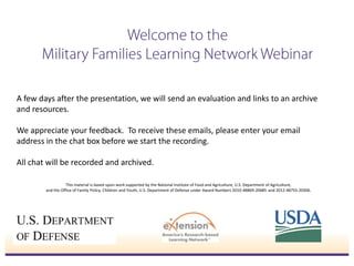 A few days after the presentation, we will send an evaluation and links to an archive
and resources.
We appreciate your feedback. To receive these emails, please enter your email
address in the chat box before we start the recording.
All chat will be recorded and archived.
This material is based upon work supported by the National Institute of Food and Agriculture, U.S. Department of Agriculture,
and the Office of Family Policy, Children and Youth, U.S. Department of Defense under Award Numbers 2010-48869-20685 and 2012-48755-20306.

 