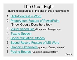 The Great Eight
 (Links to resources at the end of this presentation)

1. High-Contrast in Word
2. PhotoAlbum Feature of PowerPoint
   (
   (Show Google Docs here too)
               g                          )
3. Visual Schedules (Linear and Amorphous)
4.
4 Text to Speech
5. Social “Situation” Stories
6. Sound Record Feature of MS Word*
7. Graphic Organizers (paper, software, Internet)
8. Pacing Boards (Communication strategy)
                  Free Powerpoint Templates
                                                    Page 10
 