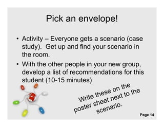 Pick an envelope!

• Activity – Everyone gets a scenario (case
  study). Get up and find your scenario in
  the room
      room.
• With the other people in your new group,
  develop a list of recommendations for this
  student (10-15 minutes)



                Free Powerpoint Templates
                                            Page 14
 