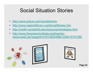 Social Situation Stories
•   http://www.polyxo.com/socialstories
       p        p y
•   http://www.region2library.org/SocialStories.htm
•   http://csefel.vanderbilt.edu/resources/strategies.html
•   http://www.thewatsoninstitute.org/teacher-
    resources2.jsp?pageId=2161392240601226415747290




                      Free Powerpoint Templates
                                                        Page 22
 