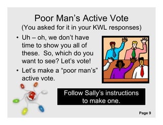 Poor Man’s Active Vote
 (You asked for it in your KWL responses)
• Uh – oh we don’t have
        oh,    don t
  time to show you all of
  these. So,
  these So which do you
  want to see? Let’s vote!
• Let’s make a “poor man’s”
  Let s         poor man s
  active vote.

               Follow Sally’s instructions
                     to make one
                               one.
               Free Powerpoint Templates
                                             Page 9
 