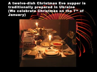 A twelve-dish Christmas Eve supper is
traditionally prepared in Ukraine
(We celebrate Christmas on the 7th
of
January)
 
