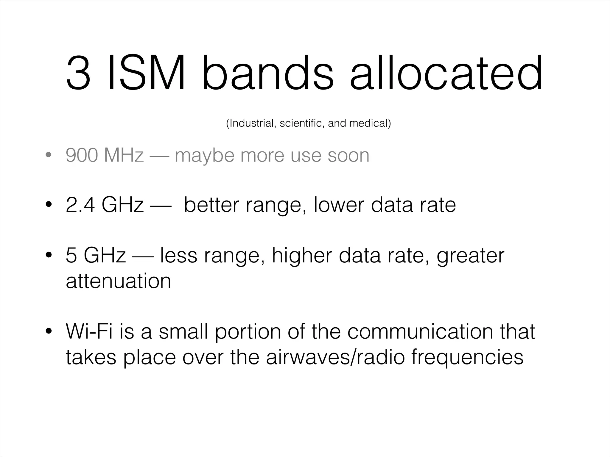 3 ISM bands allocated
• 900 MHz — maybe more use soon
• 2.4 GHz — better range, lower data rate
• 5 GHz — less range, higher data rate, greater
attenuation
• Wi-Fi is a small portion of the communication that
takes place over the airwaves/radio frequencies
(Industrial, scientific, and medical)
 