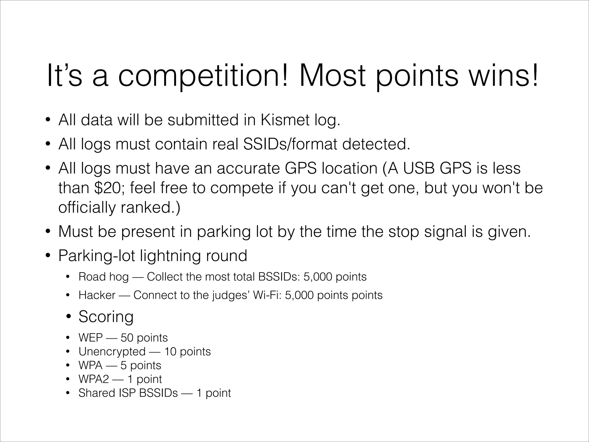 It’s a competition! Most points wins!
• All data will be submitted in Kismet log.
• All logs must contain real SSIDs/format detected.
• All logs must have an accurate GPS location (A USB GPS is less
than $20; feel free to compete if you can't get one, but you won't be
officially ranked.)
• Must be present in parking lot by the time the stop signal is given.
• Parking-lot lightning round
• Road hog — Collect the most total BSSIDs: 5,000 points
• Hacker — Connect to the judges’ Wi-Fi: 5,000 points points
• Scoring
• WEP — 50 points
• Unencrypted — 10 points
• WPA — 5 points
• WPA2 — 1 point
• Shared ISP BSSIDs — 1 point
 