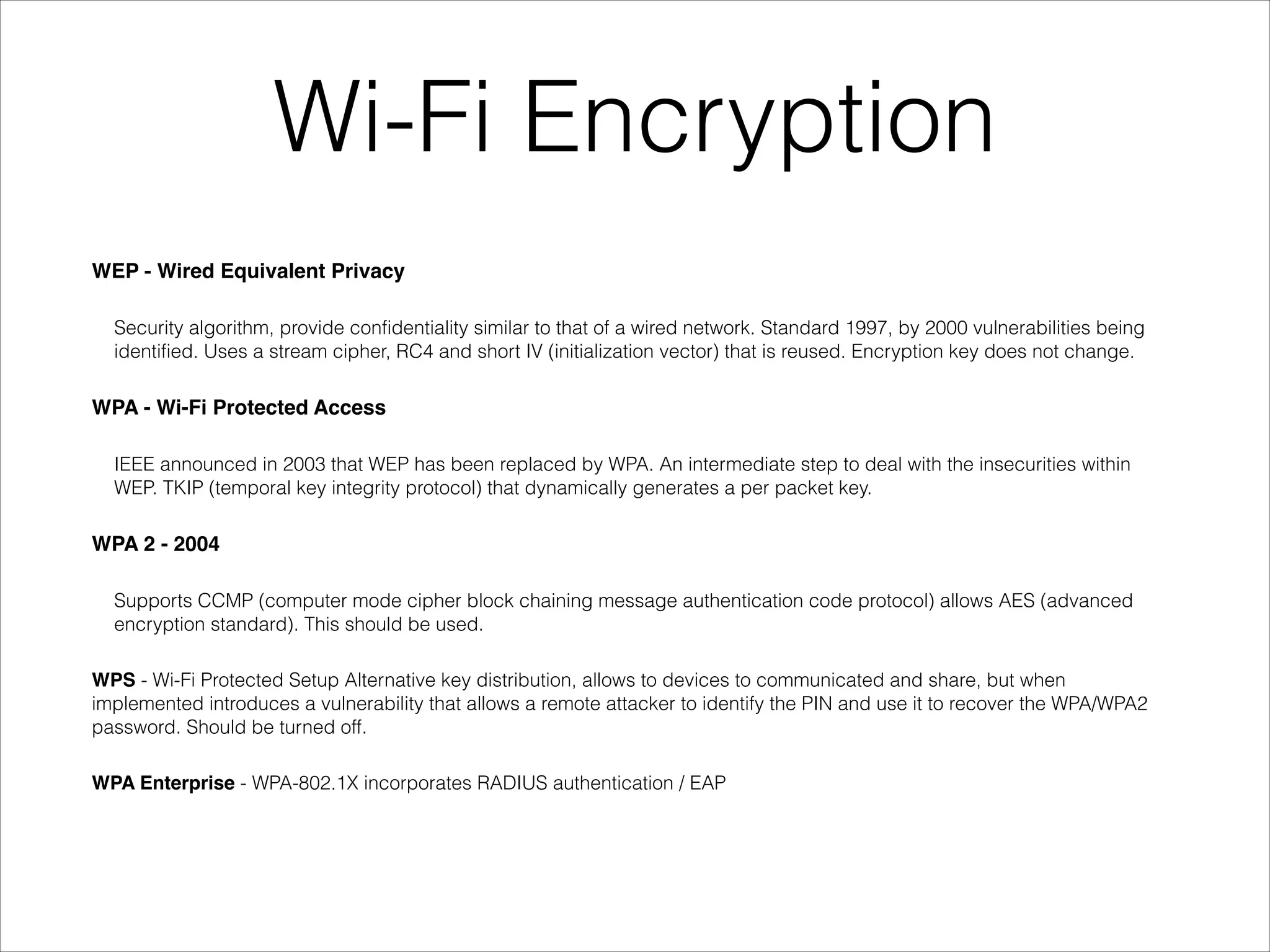 Wi-Fi Encryption
WEP - Wired Equivalent Privacy!
Security algorithm, provide confidentiality similar to that of a wired network. Standard 1997, by 2000 vulnerabilities being
identified. Uses a stream cipher, RC4 and short IV (initialization vector) that is reused. Encryption key does not change.
WPA - Wi-Fi Protected Access!
IEEE announced in 2003 that WEP has been replaced by WPA. An intermediate step to deal with the insecurities within
WEP. TKIP (temporal key integrity protocol) that dynamically generates a per packet key.
WPA 2 - 2004!
Supports CCMP (computer mode cipher block chaining message authentication code protocol) allows AES (advanced
encryption standard). This should be used.
WPS - Wi-Fi Protected Setup Alternative key distribution, allows to devices to communicated and share, but when
implemented introduces a vulnerability that allows a remote attacker to identify the PIN and use it to recover the WPA/WPA2
password. Should be turned off.
WPA Enterprise - WPA-802.1X incorporates RADIUS authentication / EAP
 