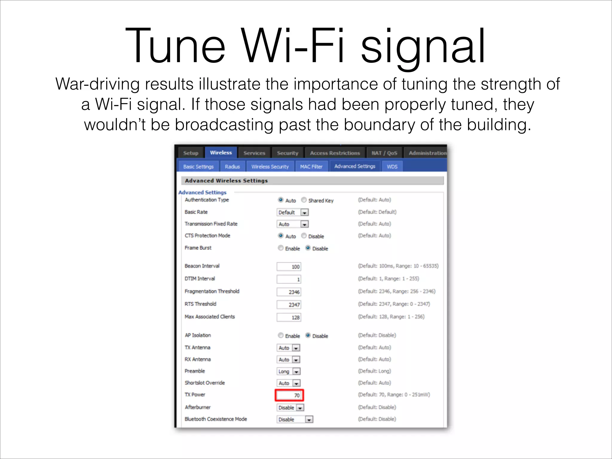 Tune Wi-Fi signal
War-driving results illustrate the importance of tuning the strength of
a Wi-Fi signal. If those signals had been properly tuned, they
wouldn’t be broadcasting past the boundary of the building.
 