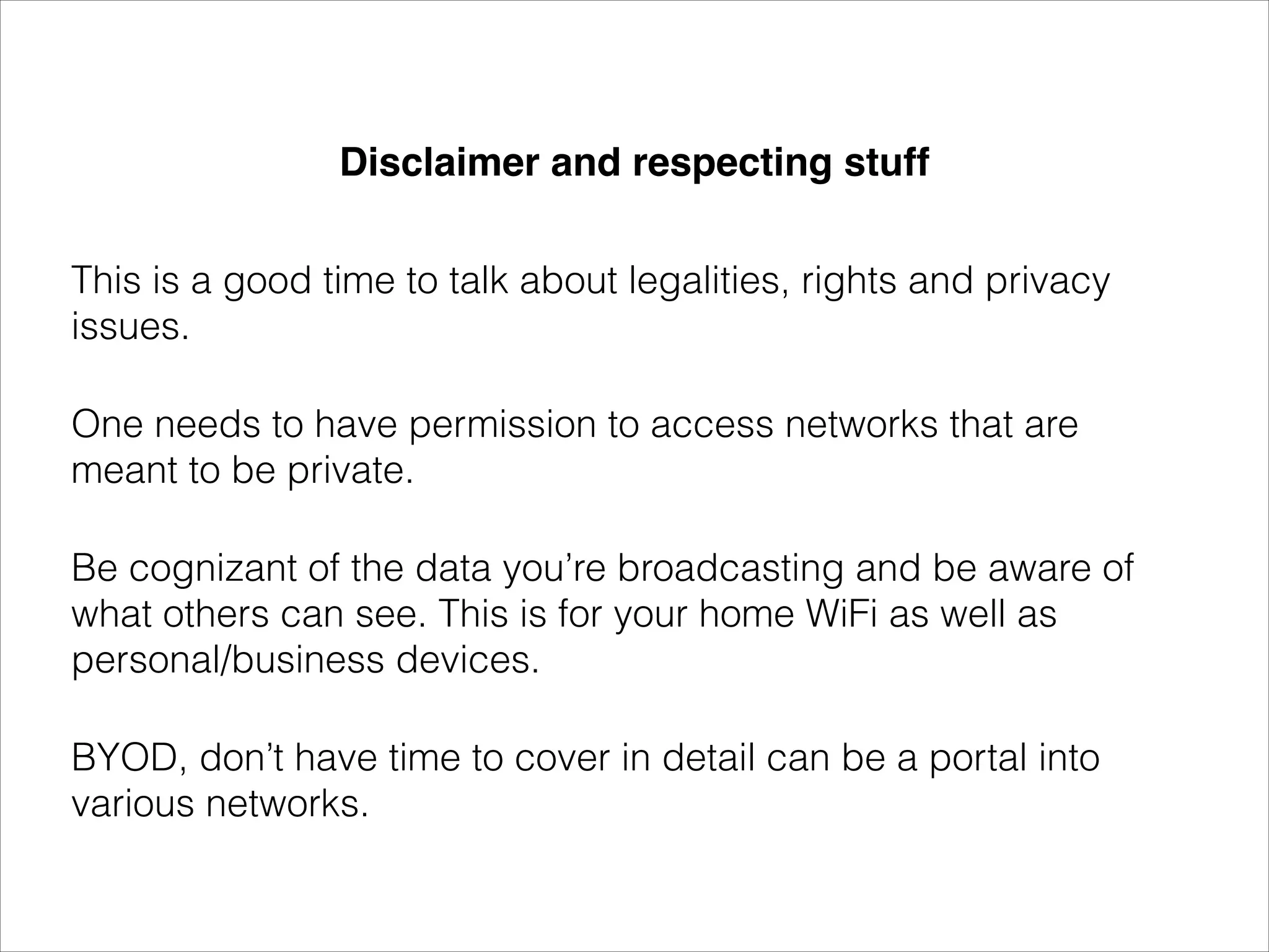 Disclaimer and respecting stuff 
This is a good time to talk about legalities, rights and privacy
issues.
One needs to have permission to access networks that are
meant to be private.
Be cognizant of the data you’re broadcasting and be aware of
what others can see. This is for your home WiFi as well as
personal/business devices.
BYOD, don’t have time to cover in detail can be a portal into
various networks.
 