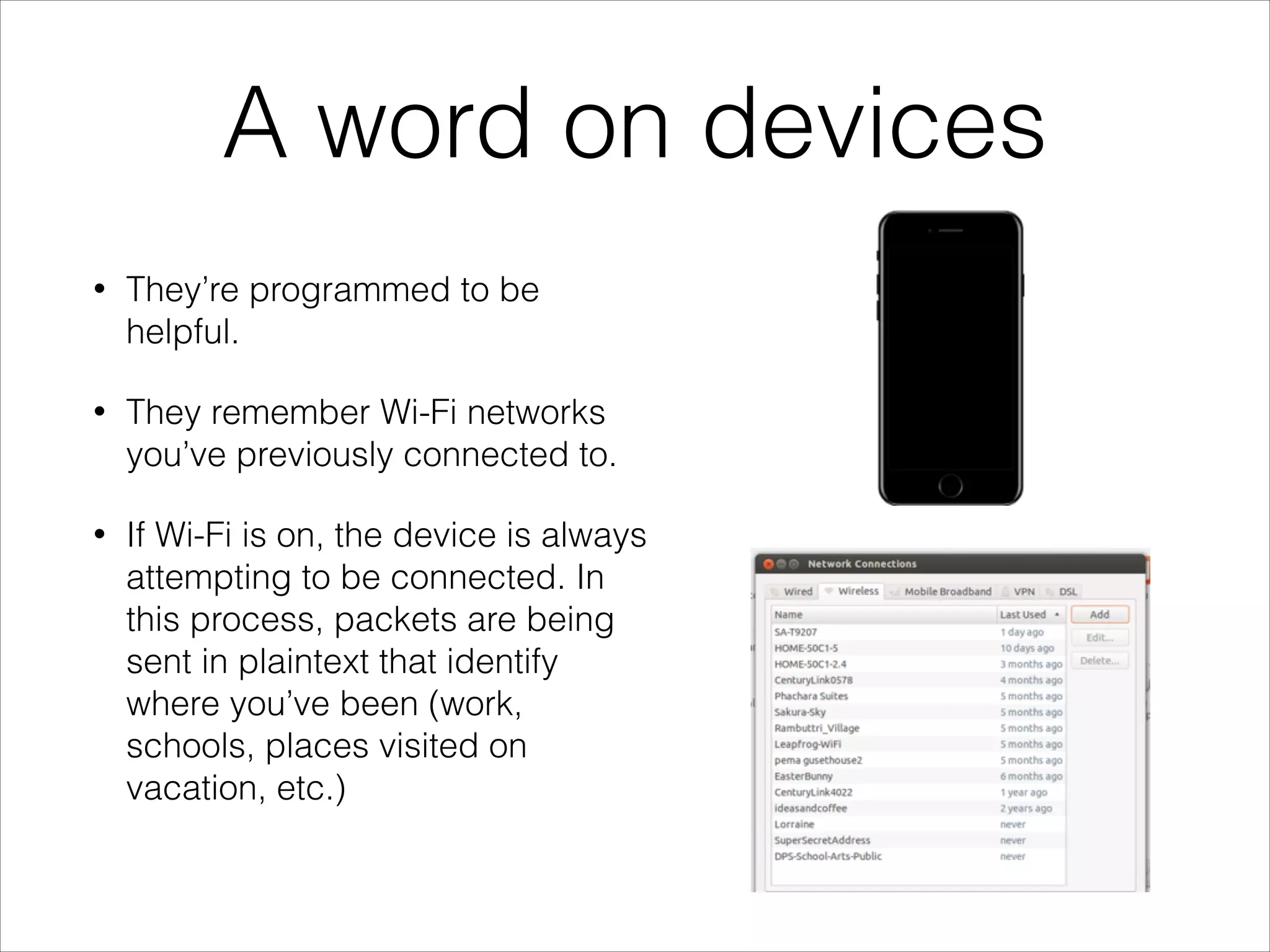A word on devices
• They’re programmed to be
helpful.
• They remember Wi-Fi networks
you’ve previously connected to.
• If Wi-Fi is on, the device is always
attempting to be connected. In
this process, packets are being
sent in plaintext that identify
where you’ve been (work,
schools, places visited on
vacation, etc.)
 