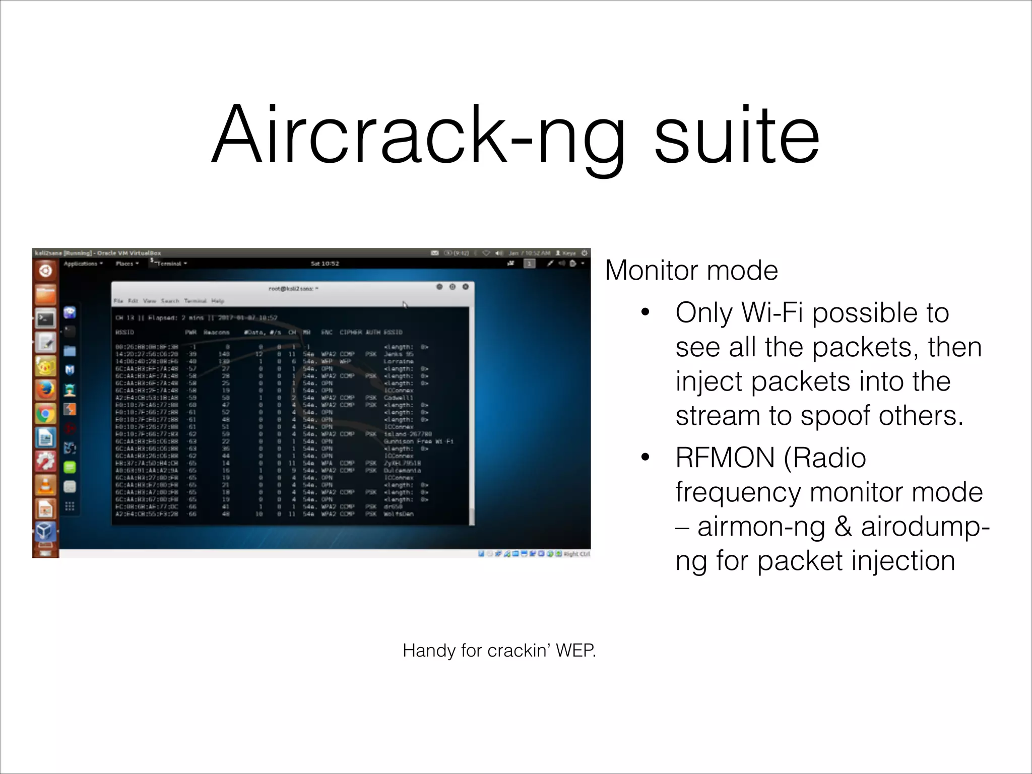 Aircrack-ng suite
Monitor mode
• Only Wi-Fi possible to
see all the packets, then
inject packets into the
stream to spoof others.
• RFMON (Radio
frequency monitor mode
– airmon-ng & airodump-
ng for packet injection
Handy for crackin’ WEP.
 