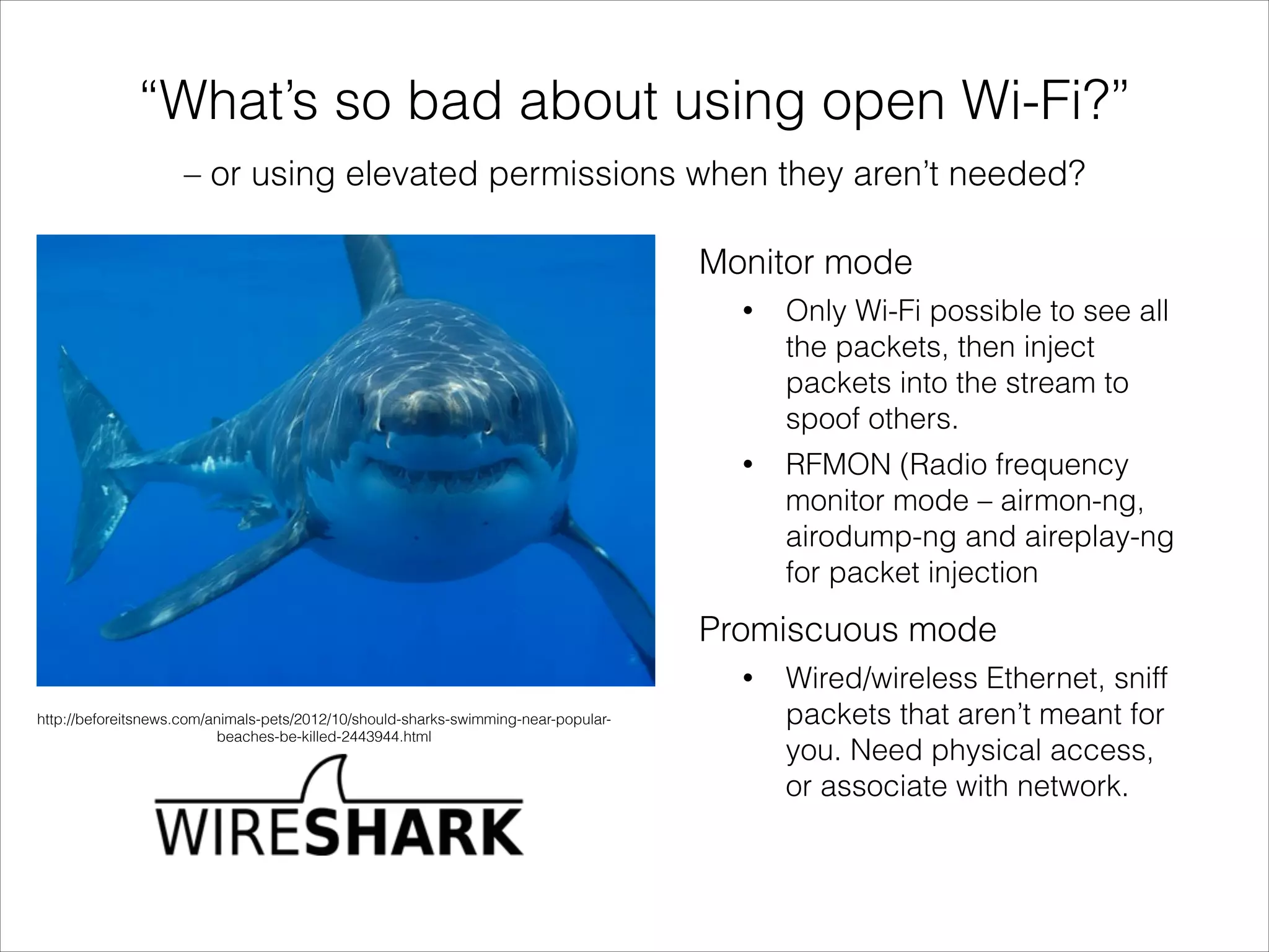 – or using elevated permissions when they aren’t needed?
“What’s so bad about using open Wi-Fi?”
Insert image of shark
http://beforeitsnews.com/animals-pets/2012/10/should-sharks-swimming-near-popular-
beaches-be-killed-2443944.html
Promiscuous mode
• Wired/wireless Ethernet, sniff
packets that aren’t meant for
you. Need physical access,
or associate with network.
Monitor mode
• Only Wi-Fi possible to see all
the packets, then inject
packets into the stream to
spoof others.
• RFMON (Radio frequency
monitor mode – airmon-ng,
airodump-ng and aireplay-ng
for packet injection
 