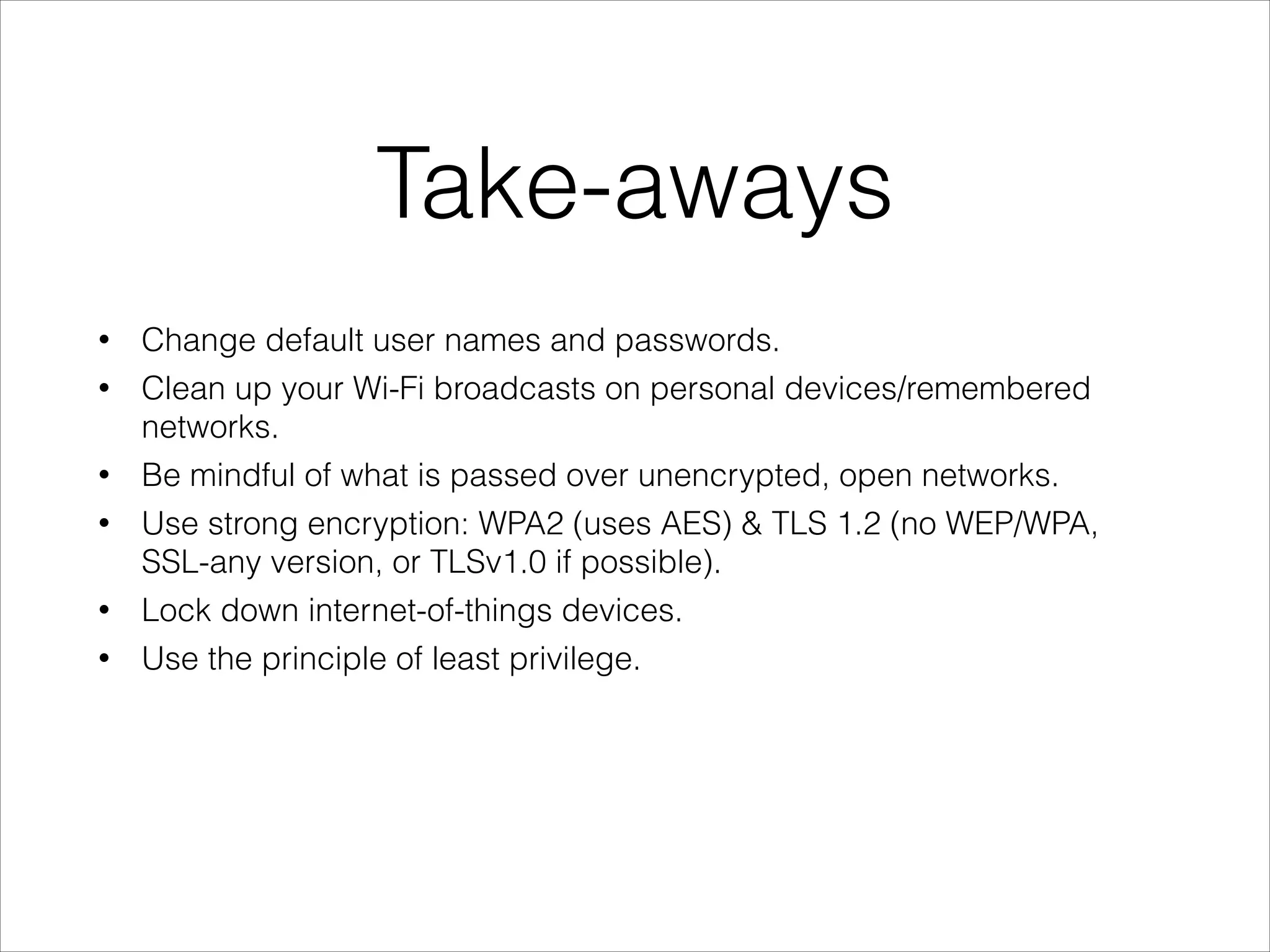 Take-aways
• Change default user names and passwords.
• Clean up your Wi-Fi broadcasts on personal devices/remembered
networks.
• Be mindful of what is passed over unencrypted, open networks.
• Use strong encryption: WPA2 (uses AES) & TLS 1.2 (no WEP/WPA,
SSL-any version, or TLSv1.0 if possible).
• Lock down internet-of-things devices.
• Use the principle of least privilege.
 
