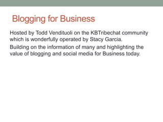 Blogging for Business
Hosted by Todd Vendituoli on the KBTribechat community
which is wonderfully operated by Stacy Garcia.
Building on the information of many and highlighting the
value of blogging and social media for Business today.
 