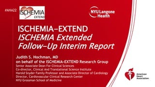 #AHA22
ISCHEMIA-EXTEND
ISCHEMIA Extended
Follow-Up Interim Report
Judith S. Hochman, MD
on behalf of the ISCHEMIA-EXTEND Research Group
Senior Associate Dean For Clinical Sciences
Co-director, Clinical And Translational Science Institute
Harold Snyder Family Professor and Associate Director of Cardiology
Director, Cardiovascular Clinical Research Center
NYU Grossman School of Medicine
 