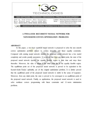 A TWO-LAYER RECURRENT NEURAL NETWORK FOR
NONSMOOTH CONVEX OPTIMIZATION PROBLEMS
ABSTRACT
In this paper, a two-layer recurrent neural network is proposed to solve the non smooth
convex optimization problem subject to convex inequality and linear equality constraints.
Compared with existing neural network models, the proposed neural network has a low model
complexity and avoids penalty parameters. It is proved that from any initial point, the state of the
proposed neural network reaches the equality feasible region in finite time and stays there
thereafter. Moreover, the state is unique if the initial point lies in the equality feasible region.
The equilibrium point set of the proposed neural network is proved to be equivalent to the
Karush–Kuhn–Tucker optimality set of the original optimization problem. It is further proved
that the equilibrium point of the proposed neural network is stable in the sense of Lyapunov.
Moreover, from any initial point, the state is proved to be convergent to an equilibrium point of
the proposed neural network. Finally, as applications, the proposed neural network is used to
solve nonlinear convex programming with linear constraints and L1-norm minimization
problems.
 
