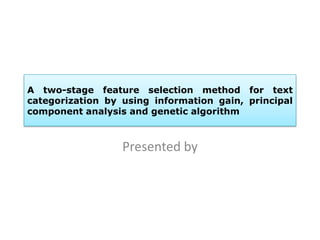 A two-stage feature selection method for text
categorization by using information gain, principal
component analysis and genetic algorithm
Presented by
 