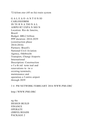 72-kilom eter (45-m ile) train system
G A L E A O -A N T O N IO
CARLOSJOBIM
IN TE R N A TIO N A L
AIRPO RT EXPA N SIO N
Location: Rio de Janeiro,
Brazil
Budget: BRL2 billion
PPP duration: 2014-2039
(construction phase
2014-2016)
Partners: Brazil's
National Civil Aviation
Agency, Odebrecht
Transport, Changi Airports
International
Description: Construction
o f a th ird term inal and
renovations to tw o
existing terminals;
maintenance and
operation o f entire airport
through 2039
3 4 PM NETWORK FEBRUARY 2016 WWW.PMI.ORC
http://WWW.PMI.ORC
ng the
DESIGN BUILD
FINANCE
OPERATE
(DBFO) ROADS
PACKAGE 2
 