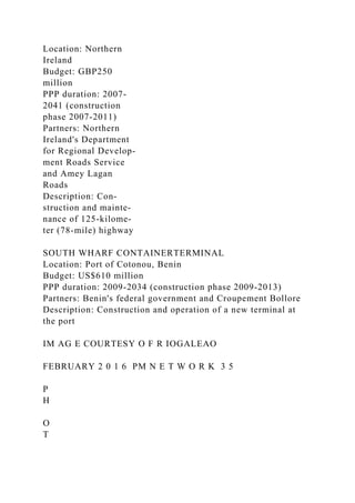Location: Northern
Ireland
Budget: GBP250
million
PPP duration: 2007-
2041 (construction
phase 2007-2011)
Partners: Northern
Ireland's Department
for Regional Develop-
ment Roads Service
and Amey Lagan
Roads
Description: Con-
struction and mainte-
nance of 125-kilome-
ter (78-mile) highway
SOUTH WHARF CONTAINERTERMINAL
Location: Port of Cotonou, Benin
Budget: US$610 million
PPP duration: 2009-2034 (construction phase 2009-2013)
Partners: Benin's federal government and Croupement Bollore
Description: Construction and operation of a new terminal at
the port
IM AG E COURTESY O F R IOGALEAO
FEBRUARY 2 0 1 6 PM N E T W O R K 3 5
P
H
O
T
 