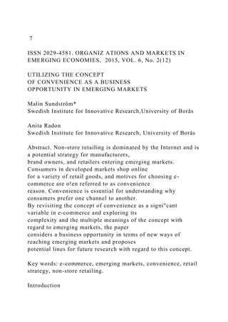 7
ISSN 2029-4581. ORGANIZ ATIONS AND MARKETS IN
EMERGING ECONOMIES, 2015, VOL. 6, No. 2(12)
UTILIZING THE CONCEPT
OF CONVENIENCE AS A BUSINESS
OPPORTUNITY IN EMERGING MARKETS
Malin Sundström*
Swedish Institute for Innovative Research,University of Borås
Anita Radon
Swedish Institute for Innovative Research, University of Borås
Abstract. Non-store retailing is dominated by the Internet and is
a potential strategy for manufacturers,
brand owners, and retailers entering emerging markets.
Consumers in developed markets shop online
for a variety of retail goods, and motives for choosing e-
commerce are o!en referred to as convenience
reason. Convenience is essential for understanding why
consumers prefer one channel to another.
By revisiting the concept of convenience as a signi"cant
variable in e-commerce and exploring its
complexity and the multiple meanings of the concept with
regard to emerging markets, the paper
considers a business opportunity in terms of new ways of
reaching emerging markets and proposes
potential lines for future research with regard to this concept.
Key words: e-commerce, emerging markets, convenience, retail
strategy, non-store retailing.
Introduction
 