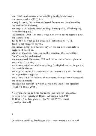 Non brick-and-mortar store retailing in the business-to-
consumer market (B2C) has
a long history; the non-store-based formats are dominated by
the mail order industry,
but they also include direct selling, home-party, TV-shopping,
telemarketing etc.
(Sundström, 2008). In many ways non-store-based formats now
are transformed
due to the internet communication technologies (ICT).
Traditional research on why
consumers adopt new technology or choose new channels is
performed based on
adoption theories, focusing on the premises that something
“new” must be understood
and conquered. However, ICT and the advent of smart phones
have altered the way
businesses are done within retailing. "e digital era has impacted
the retail business
and digitalization has empowered customers with possibilities
to shop online anyplace
and at any time. "e choices of non-store-formats have increased
and fundamentally
changed the manner in which consumers shop from retailers
(Hagberg et al., 2015).
* Corresponding author: Swedish Institute for Innovative
Retailing, University of Borås, Allégatan 1, S-501
90 Borås, Sweden, phone: +46 701 80 69 98, email:
[email protected]
8
"e modern retailing landscape o%ers consumers a variety of
 