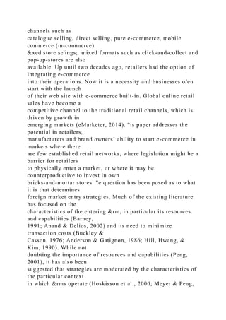 channels such as
catalogue selling, direct selling, pure e-commerce, mobile
commerce (m-commerce),
&xed store se'ings; mixed formats such as click-and-collect and
pop-up-stores are also
available. Up until two decades ago, retailers had the option of
integrating e-commerce
into their operations. Now it is a necessity and businesses o/en
start with the launch
of their web site with e-commerce built-in. Global online retail
sales have become a
competitive channel to the traditional retail channels, which is
driven by growth in
emerging markets (eMarketer, 2014). "is paper addresses the
potential in retailers,
manufacturers and brand owners’ ability to start e-commerce in
markets where there
are few established retail networks, where legislation might be a
barrier for retailers
to physically enter a market, or where it may be
counterproductive to invest in own
bricks-and-mortar stores. "e question has been posed as to what
it is that determines
foreign market entry strategies. Much of the existing literature
has focused on the
characteristics of the entering &rm, in particular its resources
and capabilities (Barney,
1991; Anand & Delios, 2002) and its need to minimize
transaction costs (Buckley &
Casson, 1976; Anderson & Gatignon, 1986; Hill, Hwang, &
Kim, 1990). While not
doubting the importance of resources and capabilities (Peng,
2001), it has also been
suggested that strategies are moderated by the characteristics of
the particular context
in which &rms operate (Hoskisson et al., 2000; Meyer & Peng,
 