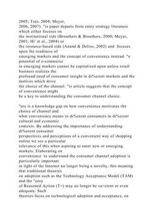 2005; Tsui, 2004; Meyer,
2006, 2007). "is paper departs from entry strategy literature
which either focuses on
the institutional side (Brouthers & Brouthers, 2000; Meyer,
2001; Hi' et al., 2004) or
the resource-based side (Anand & Delios, 2002) and focuses
upon the readiness of
emerging markets and the concept of convenience instead. "e
potential of e-commerce
in emerging markets cannot be capitalized upon unless retail
business realizes the
profound need of consumer insight in di%erent markets and the
motives which drive
the choice of the channel. "is article suggests that the concept
of convenience might
be a key to understanding the consumer channel choice.
"ere is a knowledge gap on how convenience motivates the
choice of channel and
what convenience means to di%erent consumers in di%erent
cultural and economic
contexts. By addressing the importance of understanding
di%erent consumer
perspectives and perceptions of a convenient way of shopping
online we see a particular
relevance of this when aspiring to enter new or emerging
markets. Elaborating on
convenience to understand the consumer channel adoption is
particularly important
in light of the Internet no longer being a novelty, this meaning
that traditional theories
on adoption such as the Technology Acceptance Model (TAM)
and the "eory
of Reasoned Action (T=) may no longer be su>cient or even
adequate. Such
theories focus on technological adoption and acceptance, on
 