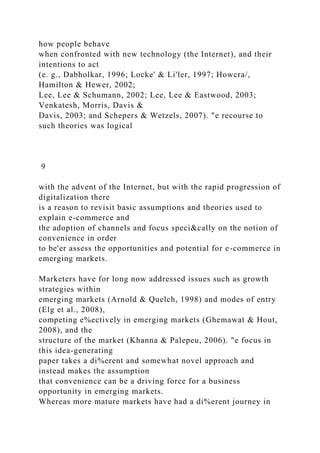 how people behave
when confronted with new technology (the Internet), and their
intentions to act
(e. g., Dabholkar, 1996; Locke' & Li'ler, 1997; Howcra/,
Hamilton & Hewer, 2002;
Lee, Lee & Schumann, 2002; Lee, Lee & Eastwood, 2003;
Venkatesh, Morris, Davis &
Davis, 2003; and Schepers & Wetzels, 2007). "e recourse to
such theories was logical
9
with the advent of the Internet, but with the rapid progression of
digitalization there
is a reason to revisit basic assumptions and theories used to
explain e-commerce and
the adoption of channels and focus speci&cally on the notion of
convenience in order
to be'er assess the opportunities and potential for e-commerce in
emerging markets.
Marketers have for long now addressed issues such as growth
strategies within
emerging markets (Arnold & Quelch, 1998) and modes of entry
(Elg et al., 2008),
competing e%ectively in emerging markets (Ghemawat & Hout,
2008), and the
structure of the market (Khanna & Palepeu, 2006). "e focus in
this idea-generating
paper takes a di%erent and somewhat novel approach and
instead makes the assumption
that convenience can be a driving force for a business
opportunity in emerging markets.
Whereas more mature markets have had a di%erent journey in
 