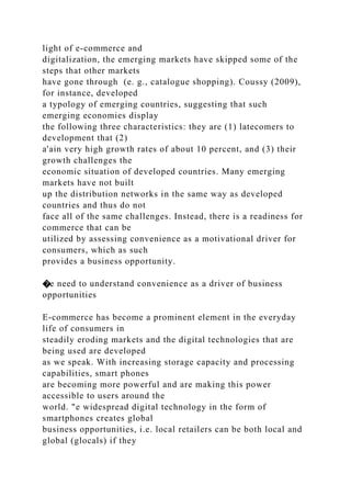 light of e-commerce and
digitalization, the emerging markets have skipped some of the
steps that other markets
have gone through (e. g., catalogue shopping). Coussy (2009),
for instance, developed
a typology of emerging countries, suggesting that such
emerging economies display
the following three characteristics: they are (1) latecomers to
development that (2)
a'ain very high growth rates of about 10 percent, and (3) their
growth challenges the
economic situation of developed countries. Many emerging
markets have not built
up the distribution networks in the same way as developed
countries and thus do not
face all of the same challenges. Instead, there is a readiness for
commerce that can be
utilized by assessing convenience as a motivational driver for
consumers, which as such
provides a business opportunity.
�e need to understand convenience as a driver of business
opportunities
E-commerce has become a prominent element in the everyday
life of consumers in
steadily eroding markets and the digital technologies that are
being used are developed
as we speak. With increasing storage capacity and processing
capabilities, smart phones
are becoming more powerful and are making this power
accessible to users around the
world. "e widespread digital technology in the form of
smartphones creates global
business opportunities, i.e. local retailers can be both local and
global (glocals) if they
 