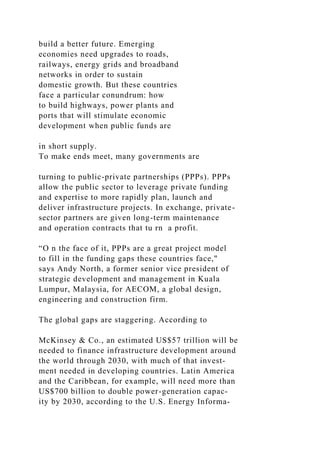 build a better future. Emerging
economies need upgrades to roads,
railways, energy grids and broadband
networks in order to sustain
domestic growth. But these countries
face a particular conundrum: how
to build highways, power plants and
ports that will stimulate economic
development when public funds are
in short supply.
To make ends meet, many governments are
turning to public-private partnerships (PPPs). PPPs
allow the public sector to leverage private funding
and expertise to more rapidly plan, launch and
deliver infrastructure projects. In exchange, private-
sector partners are given long-term maintenance
and operation contracts that tu rn a profit.
“O n the face of it, PPPs are a great project model
to fill in the funding gaps these countries face,"
says Andy North, a former senior vice president of
strategic development and management in Kuala
Lumpur, Malaysia, for AECOM, a global design,
engineering and construction firm.
The global gaps are staggering. According to
McKinsey & Co., an estimated US$57 trillion will be
needed to finance infrastructure development around
the world through 2030, with much of that invest-
ment needed in developing countries. Latin America
and the Caribbean, for example, will need more than
US$700 billion to double power-generation capac-
ity by 2030, according to the U.S. Energy Informa-
 