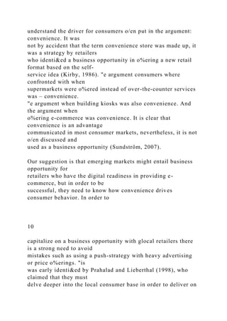 understand the driver for consumers o/en put in the argument:
convenience. It was
not by accident that the term convenience store was made up, it
was a strategy by retailers
who identi&ed a business opportunity in o%ering a new retail
format based on the self-
service idea (Kirby, 1986). "e argument consumers where
confronted with when
supermarkets were o%ered instead of over-the-counter services
was – convenience.
"e argument when building kiosks was also convenience. And
the argument when
o%ering e-commerce was convenience. It is clear that
convenience is an advantage
communicated in most consumer markets, nevertheless, it is not
o/en discussed and
used as a business opportunity (Sundström, 2007).
Our suggestion is that emerging markets might entail business
opportunity for
retailers who have the digital readiness in providing e-
commerce, but in order to be
successful, they need to know how convenience drives
consumer behavior. In order to
10
capitalize on a business opportunity with glocal retailers there
is a strong need to avoid
mistakes such as using a push-strategy with heavy advertising
or price o%erings. "is
was early identi&ed by Prahalad and Lieberthal (1998), who
claimed that they must
delve deeper into the local consumer base in order to deliver on
 