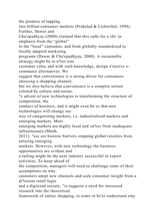 the promise of tapping
into billion-consumer markets (Prahalad & Lieberthal, 1998).
Further, Dawar and
Cha'opadhyay (2000) claimed that this calls for a shi/ in
emphasis from the “global”
to the “local” consumer, and from globally standardized to
locally adapted marketing
programs (Dawar & Cha'opadhyay, 2000). A sustainable
strategy might be to o%er true
customer value and with such knowledge, design a'ractive e-
commerce alternatives. We
suggest that convenience is a strong driver for consumers
choosing a shopping channel,
but we also believe that convenience is a complex notion
colored by culture and norms.
"e advent of new technologies is transforming the structure of
competition, the
conduct of business, and it might even be so that new
technologies will change our
way of categorizing markets, i.e. industrialized markets and
emerging markets. Most
emerging markets are highly local and su%er from inadequate
infrastructure (Sheth,
2011). "ese are historic barriers stopping global retailers from
entering emerging
markets. However, with new technology the business
opportunities are evident and
e-tailing might be the next industry successful in export
activities. To keep ahead of
the competition, managers will need to challenge some of their
assumptions on why
customers adopt new channels and seek consumer insight from a
di%erent retail logic
and a digitized society. "is suggests a need for increased
research into the theoretical
framework of online shopping, in order to be'er understand why
 