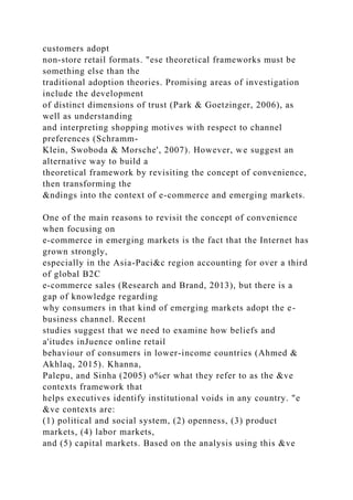customers adopt
non-store retail formats. "ese theoretical frameworks must be
something else than the
traditional adoption theories. Promising areas of investigation
include the development
of distinct dimensions of trust (Park & Goetzinger, 2006), as
well as understanding
and interpreting shopping motives with respect to channel
preferences (Schramm-
Klein, Swoboda & Morsche', 2007). However, we suggest an
alternative way to build a
theoretical framework by revisiting the concept of convenience,
then transforming the
&ndings into the context of e-commerce and emerging markets.
One of the main reasons to revisit the concept of convenience
when focusing on
e-commerce in emerging markets is the fact that the Internet has
grown strongly,
especially in the Asia-Paci&c region accounting for over a third
of global B2C
e-commerce sales (Research and Brand, 2013), but there is a
gap of knowledge regarding
why consumers in that kind of emerging markets adopt the e-
business channel. Recent
studies suggest that we need to examine how beliefs and
a'itudes inJuence online retail
behaviour of consumers in lower-income countries (Ahmed &
Akhlaq, 2015). Khanna,
Palepu, and Sinha (2005) o%er what they refer to as the &ve
contexts framework that
helps executives identify institutional voids in any country. "e
&ve contexts are:
(1) political and social system, (2) openness, (3) product
markets, (4) labor markets,
and (5) capital markets. Based on the analysis using this &ve
 