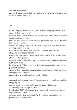 context framework,
companies can adapt their strategies, work toward changing one
or more of the contexts
11
to &t company needs, or stay out of the emerging market. We
suggest that contexts of
interest, which also include the meaning of convenience, are the
social system, product
markets and labor markets, as they probably also reJect a'itudes
towards a convenient
way of shopping. As a reply to that suggestion, the ambition to
develop knowledge on
the concept of convenience and its connection to online
shopping is evident. Future
growth of e-commerce in countries like India, Russia and Brazil
show positive growth
&gures, although barriers such as payment methods and product
ful&lment need to
be addressed. (Chiu et al., 2014) Studies regarding convenient
payment methods
suggest that emerging markets also must improve their payment
arrangements to foster
economic growth (Humphrey et al., 1996).
As previously argued, one of the main motives to choose online
shopping in
mature markets is said to be convenience (Kaufman-
Scarborough & Lindquist, 2002;
Sundström, 2007), however, the concept of convenience is not
fully covered in the
existing marketing literature. "e theoretical support of its
present use is equivalent
 