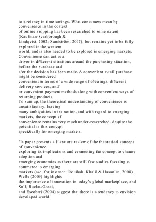to e>ciency in time savings. What consumers mean by
convenience in the context
of online shopping has been researched to some extent
(Kaufman-Scarborough &
Lindqvist, 2002; Sundström, 2007), but remains yet to be fully
explored in the western
world, and is also needed to be explored in emerging markets.
Convenience can act as a
driver in di%erent situations around the purchasing situation,
before the purchase and
a/er the decision has been made. A convenient e-tail purchase
might be considered
convenient in terms of a wide range of o%erings, di%erent
delivery services, and/
or convenient payment methods along with convenient ways of
returning products.
To sum up, the theoretical understanding of convenience is
unsatisfactory, leaving
many ambiguities in the notion, and with regard to emerging
markets, the concept of
convenience remains very much under-researched, despite the
potential in this concept
speci&cally for emerging markets.
"is paper presents a literature review of the theoretical concept
of convenience,
exploring its implications and connecting the concept to channel
adoption and
emerging economies as there are still few studies focusing e-
commerce to emerging
markets (see, for instance, Rouibah, Khalil & Hasanien, 2008).
Wells (2009) highlights
the importance of innovation in today’s global marketplace, and
Sull, Ruelas-Gossi,
and Escobari (2004) suggest that there is a tendency to envision
developed-world
 