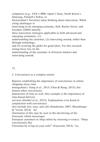 companies (e.g., USA’s IBM, Japan’s Sony, South Korea’s
Samsung, Finland’s Nokia, or
Switzerland’s Novartis) when thinking about innovation. While
citing challenges to
innovating in an emerging economy, Sull, Ruelas-Gossi, and
Escobari (2004) identify
three innovation strategies applicable to both advanced and
emerging economies: (1)
understanding the customer, (2) innovating around, rather than
through technology,
and (3) scouring the globe for good ideas. For this research
strong focus lies on the
understanding of the customer in di%erent markets and
innovating around.
12
2. Convenience as a complex notion
Reports establishing the importance of convenience in online
shopping stress time
management ( Jiang et al., 2013; Chen & Hung, 2015), but
feature other convenience
dimensions of time as well. One example is the importance of
time-based delivery
services (Goebel et al., 2012). Explanations o/en heard in
conjunction with convenience
also include fast, easy, and safe (Sundström, 2007; Shoenberger
& "orson, 2014). An
illustration of this may be seen in the advertising of the
Eurocard, which encourages
European customers to shop online by stressing e>ciency: “Shop
conveniently this
Christmas by si'ing on your sofa!” (Eurocard, 2014). "us,
 