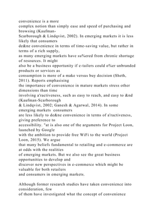 convenience is a more
complex notion than simply ease and speed of purchasing and
browsing (Kaufman-
Scarborough & Lindqvist, 2002). In emerging markets it is less
likely that consumers
de&ne convenience in terms of time-saving value, but rather in
terms of a rich supply,
as many emerging markets have su%ered from chronic shortage
of resources. It might
also be a business opportunity if e-tailers could o%er unbranded
products or services as
consumption is more of a make versus buy decision (Sheth,
2011). Reports emphasising
the importance of convenience in mature markets stress other
dimensions than time
involving a'ractiveness, such as easy to reach, and easy to &nd
(Kaufman-Scarborough
& Lindqvist, 2002; Ganesh & Agarwal, 2014). In some
emerging markets consumers
are less likely to de&ne convenience in terms of a'ractiveness,
giving preference to
accessibility. "at is also one of the arguments for Project Loon,
launched by Google
with the ambition to provide free WiFi to the world (Project
Loon, 2015). We argue
that many beliefs fundamental to retailing and e-commerce are
at odds with the realities
of emerging markets. But we also see the great business
opportunities to develop and
discover new perspectives in e-commerce which might be
valuable for both retailers
and consumers in emerging markets.
Although former research studies have taken convenience into
consideration, few
of them have investigated what the concept of convenience
 