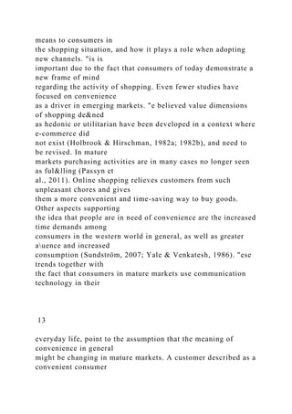 means to consumers in
the shopping situation, and how it plays a role when adopting
new channels. "is is
important due to the fact that consumers of today demonstrate a
new frame of mind
regarding the activity of shopping. Even fewer studies have
focused on convenience
as a driver in emerging markets. "e believed value dimensions
of shopping de&ned
as hedonic or utilitarian have been developed in a context where
e-commerce did
not exist (Holbrook & Hirschman, 1982a; 1982b), and need to
be revised. In mature
markets purchasing activities are in many cases no longer seen
as ful&lling (Passyn et
al., 2011). Online shopping relieves customers from such
unpleasant chores and gives
them a more convenient and time-saving way to buy goods.
Other aspects supporting
the idea that people are in need of convenience are the increased
time demands among
consumers in the western world in general, as well as greater
auence and increased
consumption (Sundström, 2007; Yale & Venkatesh, 1986). "ese
trends together with
the fact that consumers in mature markets use communication
technology in their
13
everyday life, point to the assumption that the meaning of
convenience in general
might be changing in mature markets. A customer described as a
convenient consumer
 