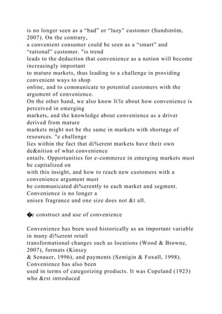 is no longer seen as a “bad” or “lazy” customer (Sundström,
2007). On the contrary,
a convenient consumer could be seen as a “smart” and
“rational” customer. "is trend
leads to the deduction that convenience as a notion will become
increasingly important
to mature markets, thus leading to a challenge in providing
convenient ways to shop
online, and to communicate to potential customers with the
argument of convenience.
On the other hand, we also know li'le about how convenience is
perceived in emerging
markets, and the knowledge about convenience as a driver
derived from mature
markets might not be the same in markets with shortage of
resources. "e challenge
lies within the fact that di%erent markets have their own
de&nition of what convenience
entails. Opportunities for e-commerce in emerging markets must
be capitalized on
with this insight, and how to reach new customers with a
convenience argument must
be communicated di%erently to each market and segment.
Convenience is no longer a
unisex fragrance and one size does not &t all.
�e construct and use of convenience
Convenience has been used historically as an important variable
in many di%erent retail
transformational changes such as locations (Wood & Browne,
2007), formats (Kinsey
& Senauer, 1996), and payments (Szmigin & Foxall, 1998).
Convenience has also been
used in terms of categorizing products. It was Copeland (1923)
who &rst introduced
 