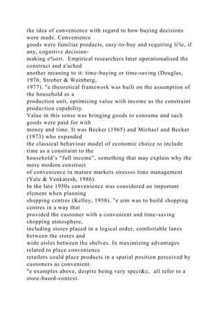 the idea of convenience with regard to how buying decisions
were made. Convenience
goods were familiar products, easy-to-buy and requiring li'le, if
any, cognitive decision-
making e%ort. Empirical researchers later operationalised the
construct and a'ached
another meaning to it: time-buying or time-saving (Douglas,
1976; Strober & Weinberg,
1977). "e theoretical framework was built on the assumption of
the household as a
production unit, optimising value with income as the constraint
production capability.
Value in this sense was bringing goods to consume and such
goods were paid for with
money and time. It was Becker (1965) and Michael and Becker
(1973) who expanded
the classical behaviour model of economic choice to include
time as a constraint to the
household’s “full income”, something that may explain why the
more modern construct
of convenience in mature markets stresses time management
(Yale & Venkatesh, 1986).
In the late 1950s convenience was considered an important
element when planning
shopping centres (Kelley, 1958). "e aim was to build shopping
centres in a way that
provided the customer with a convenient and time-saving
shopping atmosphere,
including stores placed in a logical order, comfortable lanes
between the stores and
wide aisles between the shelves. In maximizing advantages
related to place convenience
retailers could place products in a spatial position perceived by
customers as convenient.
"e examples above, despite being very speci&c, all refer to a
store-based-context.
 