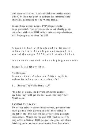 tion Administration. And sub-Saharan Africa needs
US$93 billion per year to address its infrastructure
shortfall, according to The World Bank.
Given these urgent needs, PPP projects hold
huge potential. But governments m ust clarify proj-
ect roles, risks and ROI before private organizations
will be prepared to foot the bill.
A m o u n t t h a t w ill be nee d ed t o fin an c e
in fra s tru c tu re d e v e lo p m e n t aro u n d th e
w o r ld th r o u g h 2 0 3 0 , w it h m uch o f t h a t
in v e s tm e n t nee d ed in d e v e lo p in g c ou n trie s
Source: M c K fjS e y ifib o .
! trillionyear
A in o u n t s u b -S a h a ra n A fric a needs to
address its in fra s tru c tu re s h o rtfa ll
1 _ .Scarce TheWoild Bank : ,,V
"In a lot of cases, the private investors cannot
see how they will get the full cost recovery,” Mr.
North says.
PAVING THE WAY
To attract private-sector investments, governments
must paint a clear picture of what they bring to
the table. But this will be easier for some projects
than others. While energy and toll road initiatives
may offer a distinct ROI, projects to generate clean
drinking water or treat wastewater have less obvi-
 
