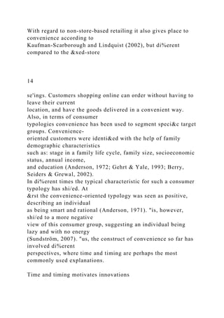 With regard to non-store-based retailing it also gives place to
convenience according to
Kaufman-Scarborough and Lindquist (2002), but di%erent
compared to the &xed-store
14
se'ings. Customers shopping online can order without having to
leave their current
location, and have the goods delivered in a convenient way.
Also, in terms of consumer
typologies convenience has been used to segment speci&c target
groups. Convenience-
oriented customers were identi&ed with the help of family
demographic characteristics
such as: stage in a family life cycle, family size, socioeconomic
status, annual income,
and education (Anderson, 1972; Gehrt & Yale, 1993; Berry,
Seiders & Grewal, 2002).
In di%erent times the typical characteristic for such a consumer
typology has shi/ed. At
&rst the convenience-oriented typology was seen as positive,
describing an individual
as being smart and rational (Anderson, 1971). "is, however,
shi/ed to a more negative
view of this consumer group, suggesting an individual being
lazy and with no energy
(Sundström, 2007). "us, the construct of convenience so far has
involved di%erent
perspectives, where time and timing are perhaps the most
commonly used explanations.
Time and timing motivates innovations
 